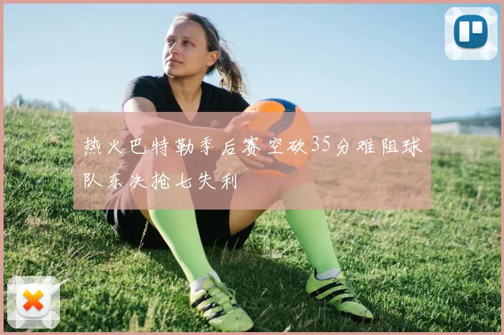 热火巴特勒季后赛空砍35分难阻球队东决抢七失利