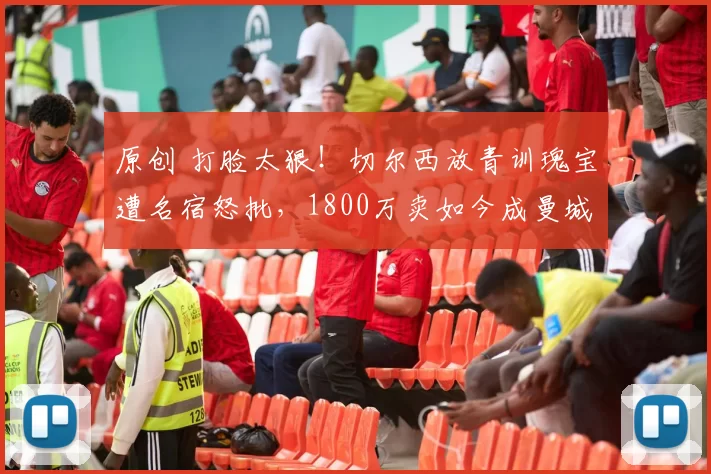 原创 打脸太狠！切尔西放青训瑰宝遭名宿怒批，1800万卖如今成曼城核心