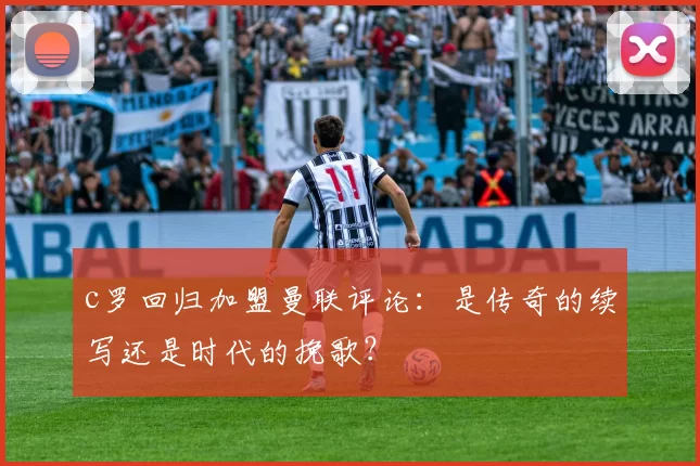 c罗回归加盟曼联评论：是传奇的续写还是时代的挽歌？