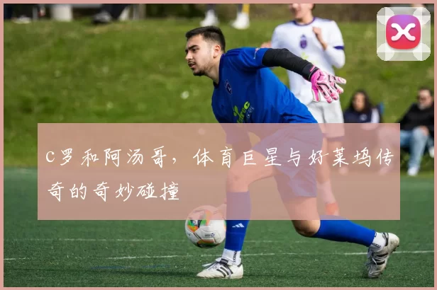 c罗和阿汤哥，体育巨星与好莱坞传奇的奇妙碰撞