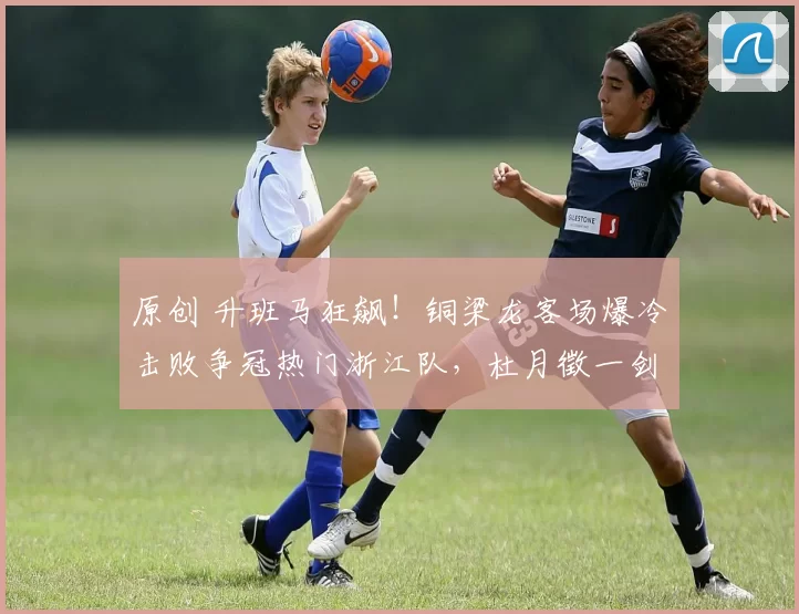 原创 升班马狂飙！铜梁龙客场爆冷击败争冠热门浙江队，杜月徵一剑封喉，外援失控成转折！