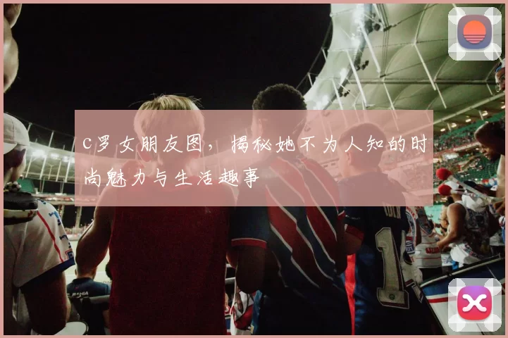 c罗女朋友图，揭秘她不为人知的时尚魅力与生活趣事