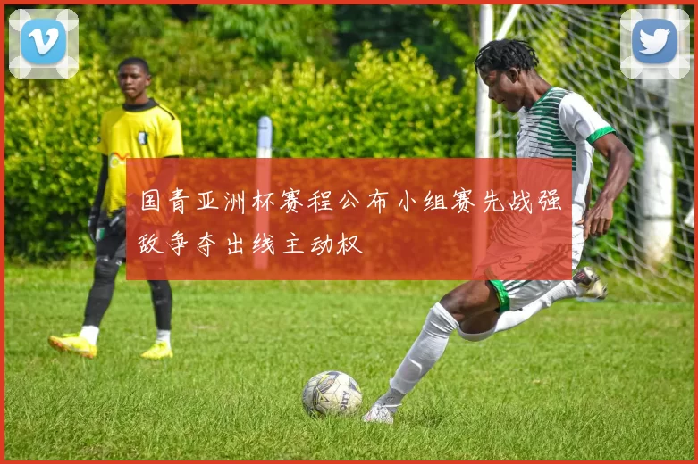 国青亚洲杯赛程公布小组赛先战强敌争夺出线主动权