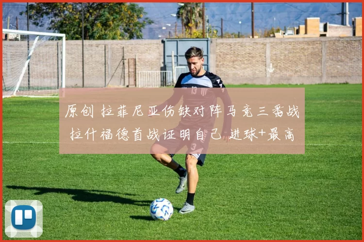 原创 拉菲尼亚伤缺对阵马竞三番战 拉什福德首战证明自己 进球+最高分