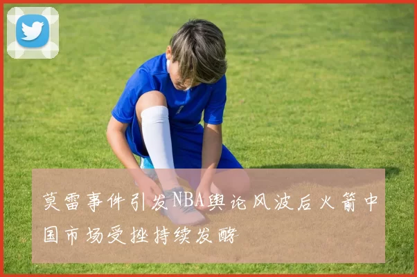莫雷事件引发NBA舆论风波后火箭中国市场受挫持续发酵