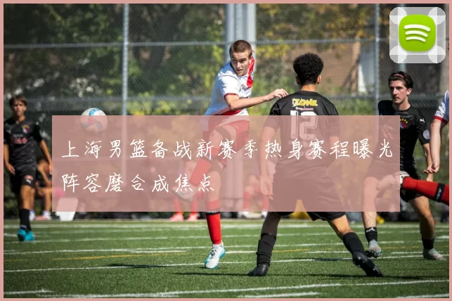 上海男篮备战新赛季热身赛程曝光阵容磨合成焦点